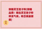 御膳灵芝孢子粉(御膳品质！臻选灵芝孢子粉神清气爽，助您美丽健康)