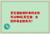 灵芝酒能排肝毒吗女性可以喝吗(灵芝酒：女性肝毒去除良方？