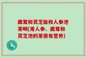 鹿茸和灵芝能和人参泡茶喝(用人参、鹿茸和灵芝泡的茶很有营养)