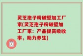 灵芝孢子粉破壁加工厂家(灵芝孢子粉破壁加工厂家：产品提高吸收率，助力养生)