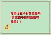 吃灵芝孢子粉生血脂吗(灵芝孢子粉对血脂有益吗？)