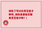 烧伤了可以吃灵芝孢子粉吗_烧伤患者能否服用灵芝孢子粉？)