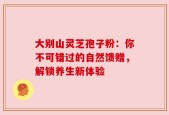 大别山灵芝孢子粉：你不可错过的自然馈赠，解锁养生新体验