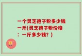 一个灵芝孢子粉多少钱一斤(灵芝孢子粉价格：一斤多少钱？)