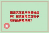 医用灵芝孢子粉是啥品牌？探究医用灵芝孢子粉的品牌及功效？