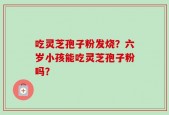 吃灵芝孢子粉发烧？六岁小孩能吃灵芝孢子粉吗？