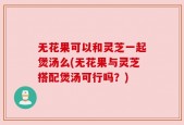 无花果可以和灵芝一起煲汤么(无花果与灵芝搭配煲汤可行吗？)