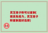 灵芝孢子粉可以蜜制(提高免疫力，灵芝孢子粉蜜制是好选择)