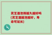 灵芝酒泡得越久越好吗(灵芝酒越泡越好，寿命可延长)