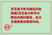 灵芝孢子粉与降压药能同服(灵芝孢子粉可与降压药同时服用，关注正确用量和服用时间。)