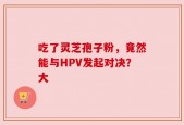 吃了灵芝孢子粉，竟然能与HPV发起对决？大