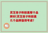灵芝孢子粉胶囊那个品牌好(灵芝孢子粉胶囊几个品牌值得考虑？