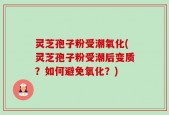 灵芝孢子粉受潮氧化(灵芝孢子粉受潮后变质？如何避免氧化？)