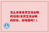 怎么食用青灵芝泡水喝的功效(青灵芝泡水喝的好处，你知道吗？)