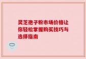 灵芝孢子粉市场价格让你轻松掌握购买技巧与选择指南