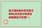 盗汗潮热能吃灵芝孢子粉吗(灵芝孢子粉是否能缓解盗汗热潮？)
