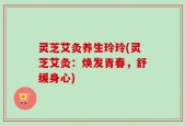灵芝艾灸养生玲玲(灵芝艾灸：焕发青春，舒缓身心)
