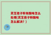 灵芝孢子粉有酸味怎么处理(灵芝孢子粉酸味怎么解决？)