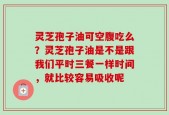 灵芝孢子油可空腹吃么？灵芝孢子油是不是跟我们平时三餐一样时间，就比较容易吸收呢