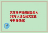 灵芝孢子粉保健品老人(老年人适合的灵芝孢子粉保健品)