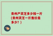 贵州产灵芝多少钱一斤(贵州灵芝一斤售价是多少？)