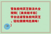 雪鱼胶炖灵芝做法大全视频(【美食随手拍】学会这道雪鱼胶炖灵芝，轻松健康炖出美味！)