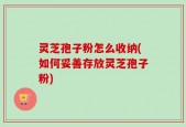 灵芝孢子粉怎么收纳(如何妥善存放灵芝孢子粉)