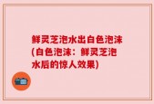 鲜灵芝泡水出白色泡沫(白色泡沫：鲜灵芝泡水后的惊人效果)