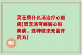 灵芝煲什么汤治疗心脏病(灵芝汤可缓解心脏疾病，这种做法无需开药方)