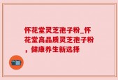 怀花堂灵芝孢子粉_怀花堂高品质灵芝孢子粉，健康养生新选择