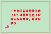 广州御芝谷破壁灵芝孢子粉？破壁灵芝孢子粉每天服用几次，每次服多少