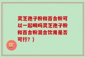 灵芝孢子粉和百合粉可以一起喝吗灵芝孢子粉和百合粉混合饮用是否可行？)