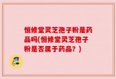 恒修堂灵芝孢子粉是药品吗(恒修堂灵芝孢子粉是否属于药品？)