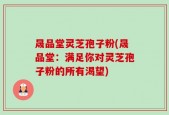晟品堂灵芝孢子粉(晟品堂：满足你对灵芝孢子粉的所有渴望)