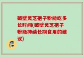 破壁灵芝孢子粉能吃多长时间(破壁灵芝孢子粉能持续长期食用的建议)