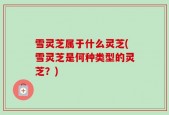 雪灵芝属于什么灵芝(雪灵芝是何种类型的灵芝？)