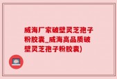 威海厂家破壁灵芝孢子粉胶囊_威海高品质破壁灵芝孢子粉胶囊)