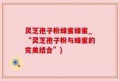灵芝孢子粉蜂蜜蜂蜜_“灵芝孢子粉与蜂蜜的完美结合”)