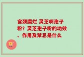 宫颈糜烂 灵芝啊孢子粉？灵芝孢子粉的功效、作用及禁忌是什么