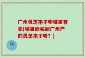 广州灵芝孢子粉哪里有卖(哪里能买到广州产的灵芝孢子粉？)