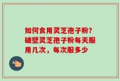 如何食用灵芝孢子粉？破壁灵芝孢子粉每天服用几次，每次服多少