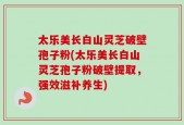 太乐美长白山灵芝破壁孢子粉(太乐美长白山灵芝孢子粉破壁提取，强效滋补养生)