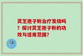 灵芝孢子粉治疗发烧吗？探讨灵芝孢子粉的功效与适用范围？