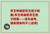 井芝寿破壁灵芝孢子胶囊(井芝寿破壁灵芝孢子胶囊——延年益寿、强身健体的不二选择)