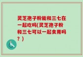 灵芝孢子粉能和三七在一起吃吗(灵芝孢子粉和三七可以一起食用吗？)