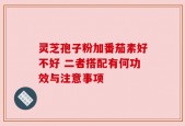 灵芝孢子粉加番茄素好不好 二者搭配有何功效与注意事项