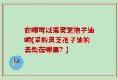 在哪可以采灵芝孢子油呢(采购灵芝孢子油的去处在哪里？)