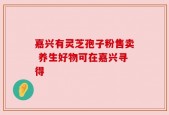 嘉兴有灵芝孢子粉售卖 养生好物可在嘉兴寻得