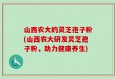 山西农大的灵芝孢子粉(山西农大研发灵芝孢子粉，助力健康养生)