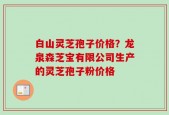 白山灵芝孢子价格？龙泉森芝宝有限公司生产的灵芝孢子粉价格